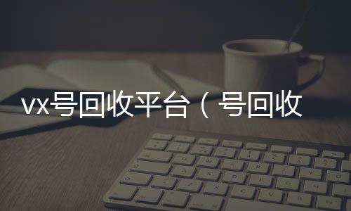 vx号回长期收购微信号收平台（号回收）